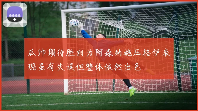 瓜帅期待胜利为阿森纳施压格伊表现虽有失误但整体依然出色