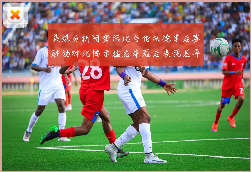 美媒分析阿努诺比与伦纳德季后赛胜场对比揭示猛龙夺冠后表现差异