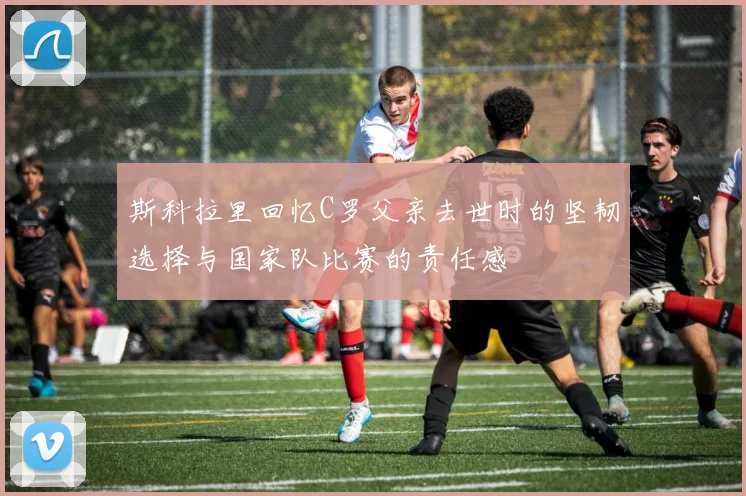 斯科拉里回忆C罗父亲去世时的坚韧选择与国家队比赛的责任感