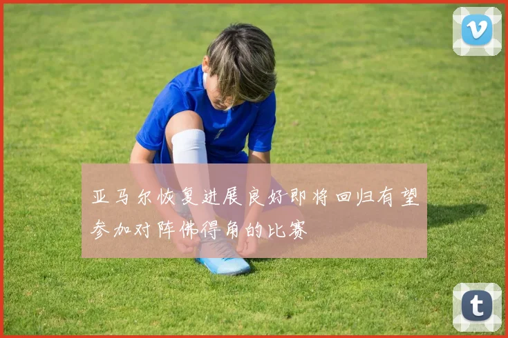 亚马尔恢复进展良好即将回归有望参加对阵佛得角的比赛