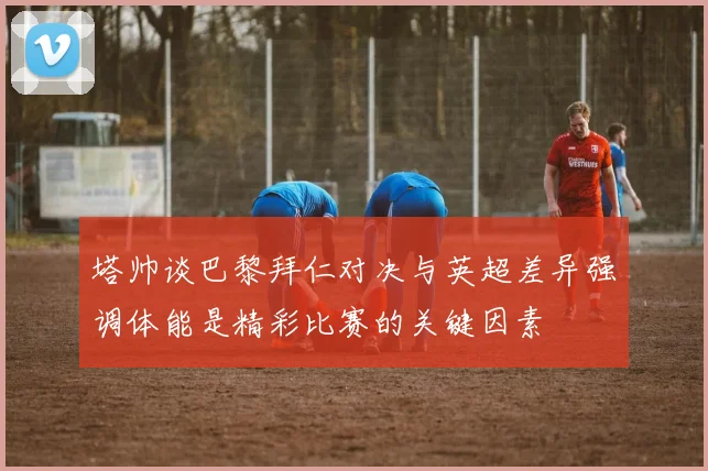 塔帅谈巴黎拜仁对决与英超差异强调体能是精彩比赛的关键因素