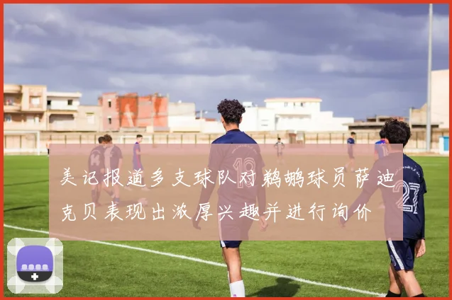 美记报道多支球队对鹈鹕球员萨迪克贝表现出浓厚兴趣并进行询价