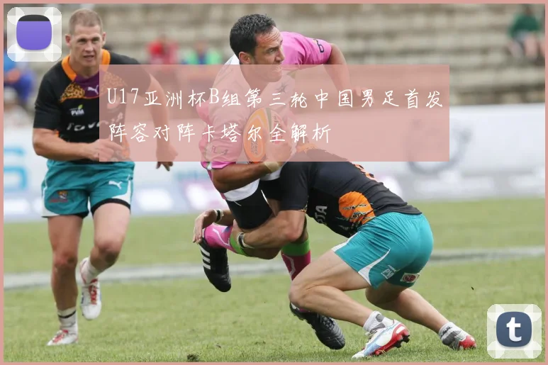 U17亚洲杯B组第三轮中国男足首发阵容对阵卡塔尔全解析