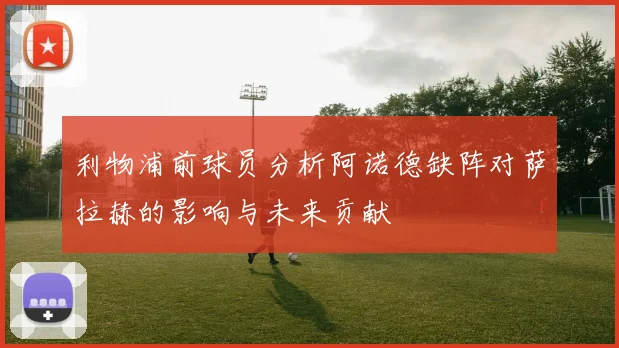 利物浦前球员分析阿诺德缺阵对萨拉赫的影响与未来贡献