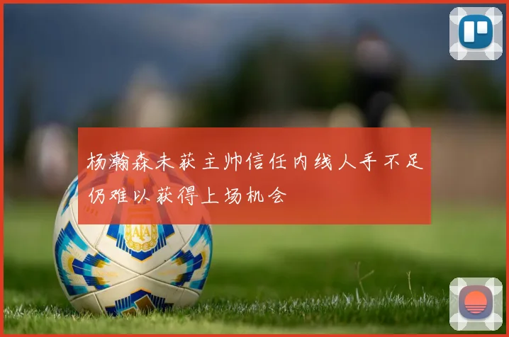 杨瀚森未获主帅信任内线人手不足仍难以获得上场机会