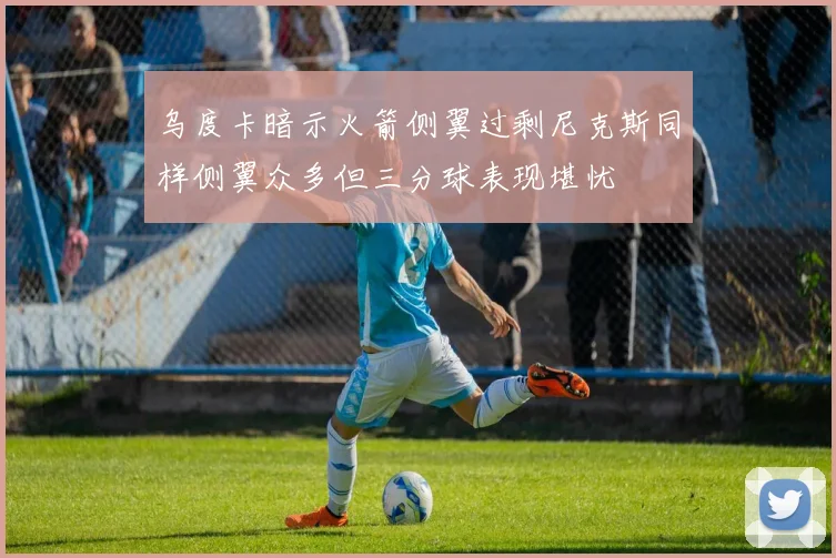 乌度卡暗示火箭侧翼过剩尼克斯同样侧翼众多但三分球表现堪忧