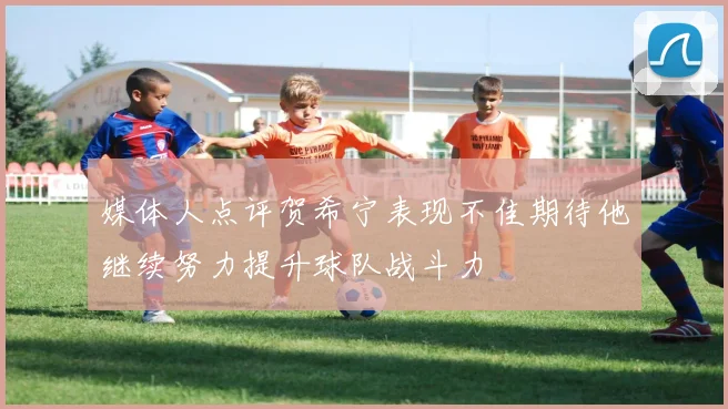 媒体人点评贺希宁表现不佳期待他继续努力提升球队战斗力