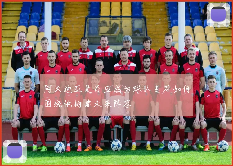 阿夫迪亚是否应成为球队基石如何围绕他构建未来阵容