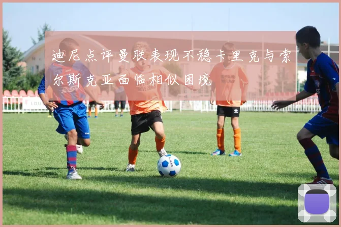 迪尼点评曼联表现不稳卡里克与索尔斯克亚面临相似困境