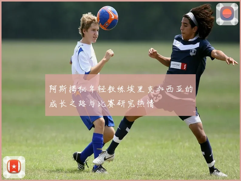 阿斯揭秘年轻教练埃里克加西亚的成长之路与比赛研究热情