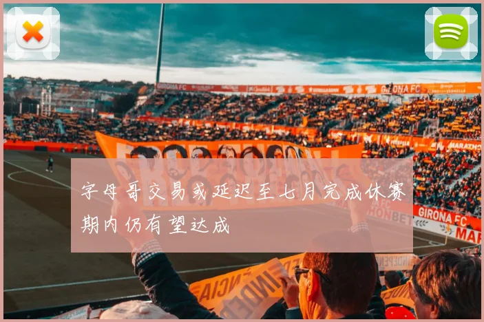 字母哥交易或延迟至七月完成休赛期内仍有望达成