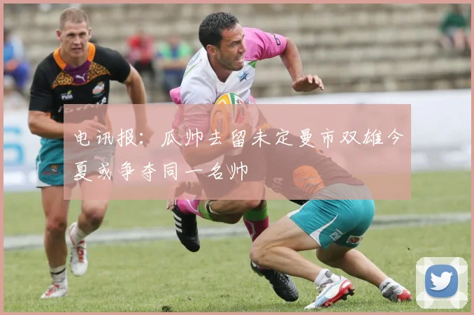 电讯报：瓜帅去留未定曼市双雄今夏或争夺同一名帅