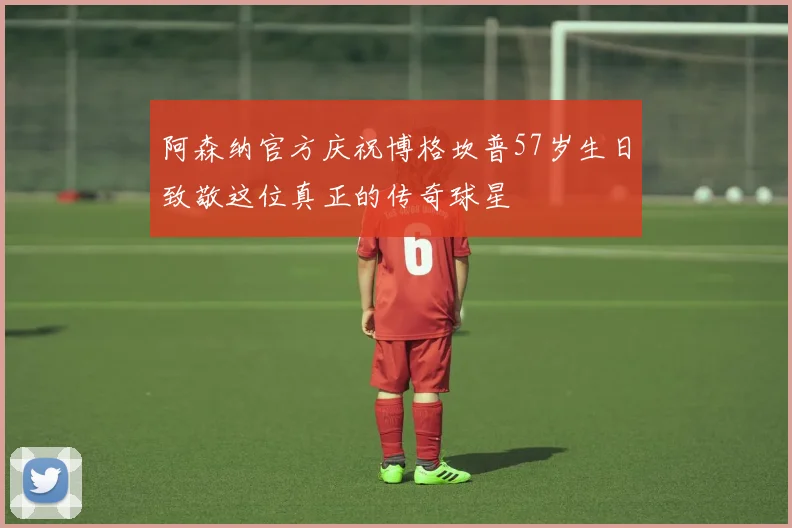 阿森纳官方庆祝博格坎普57岁生日致敬这位真正的传奇球星