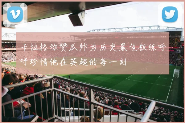 卡拉格称赞瓜帅为历史最佳教练呼吁珍惜他在英超的每一刻