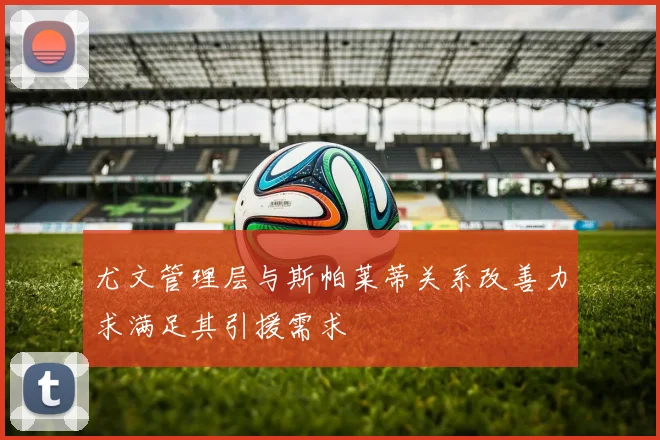 尤文管理层与斯帕莱蒂关系改善力求满足其引援需求