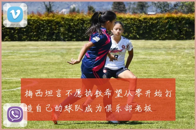 梅西坦言不愿执教希望从零开始打造自己的球队成为俱乐部老板