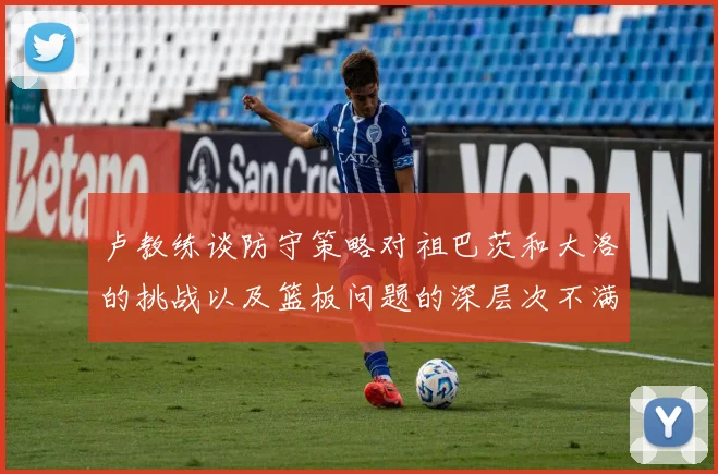 卢教练谈防守策略对祖巴茨和大洛的挑战以及篮板问题的深层次不满