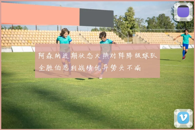 阿森纳近期状态火热对阵降级球队全胜伯恩利战绩优异势头不减