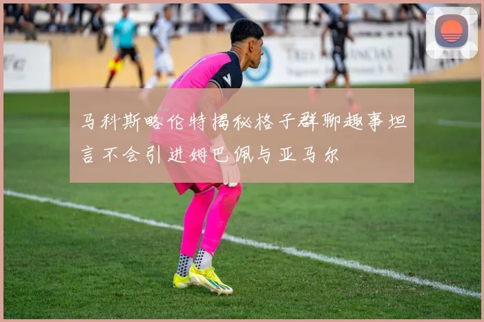 马科斯略伦特揭秘格子群聊趣事坦言不会引进姆巴佩与亚马尔