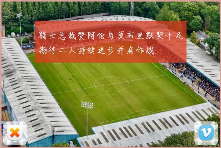 骑士总裁赞阿伦与莫布里默契十足期待二人持续进步并肩作战