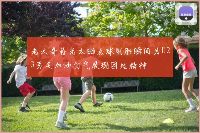 老大哥蒋光太晒点球制胜瞬间为U23男足加油打气展现团结精神
